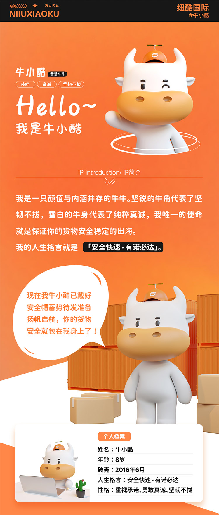 姓名:牛小酷
年齡:8歲;破殼:2016年6月;人生格言:安全快速有諾必達(dá)性格:重視承諾、勇敢真誠、堅(jiān)韌不拔
2016年的我還只是個物流練習(xí)生，經(jīng)過8年錘煉磨礪如今我已C位出道，全面發(fā)展海運(yùn)、空運(yùn)、陸運(yùn)樣樣精通帶你來看看不同工作狀態(tài)下的我。