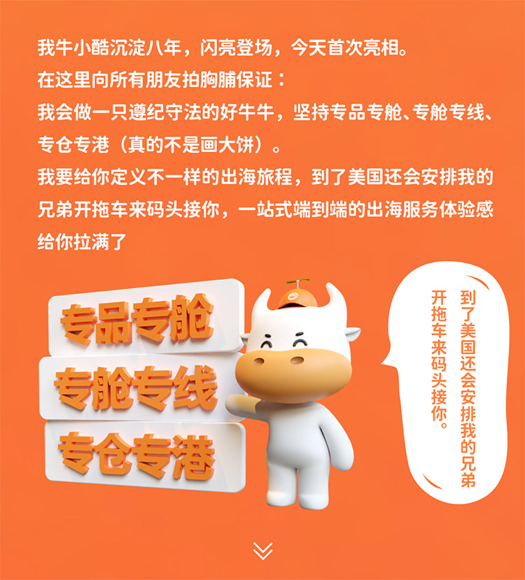 我牛小酷沉淀八年，閃亮登場，今天首次亮相。在這里向所有朋友拍胸脯保證我會做一只遵紀(jì)守法的好牛牛，堅(jiān)持專品專艙、專艙專線專倉專港 (真的不是畫大餅)我要給你定義不一樣的出海旅程，到了美國還會安排我的兄弟開拖車來碼頭接你，一站式端到端的出海服務(wù)體驗(yàn)感給你拉滿了